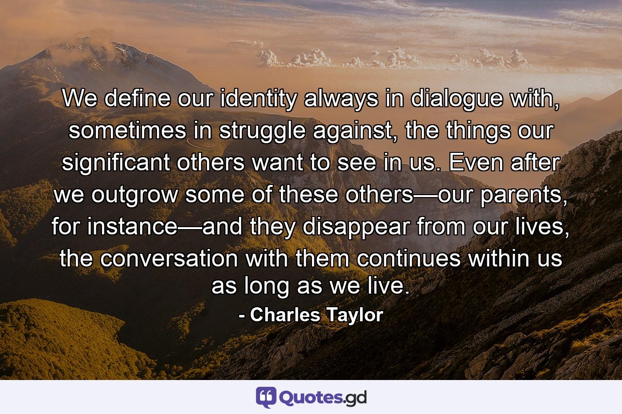 We define our identity always in dialogue with, sometimes in struggle against, the things our significant others want to see in us. Even after we outgrow some of these others—our parents, for instance—and they disappear from our lives, the conversation with them continues within us as long as we live. - Quote by Charles Taylor