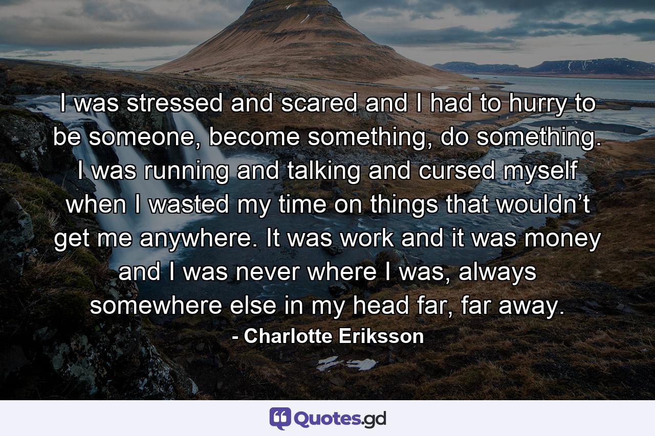 I was stressed and scared and I had to hurry to be someone, become something, do something. I was running and talking and cursed myself when I wasted my time on things that wouldn’t get me anywhere. It was work and it was money and I was never where I was, always somewhere else in my head far, far away. - Quote by Charlotte Eriksson