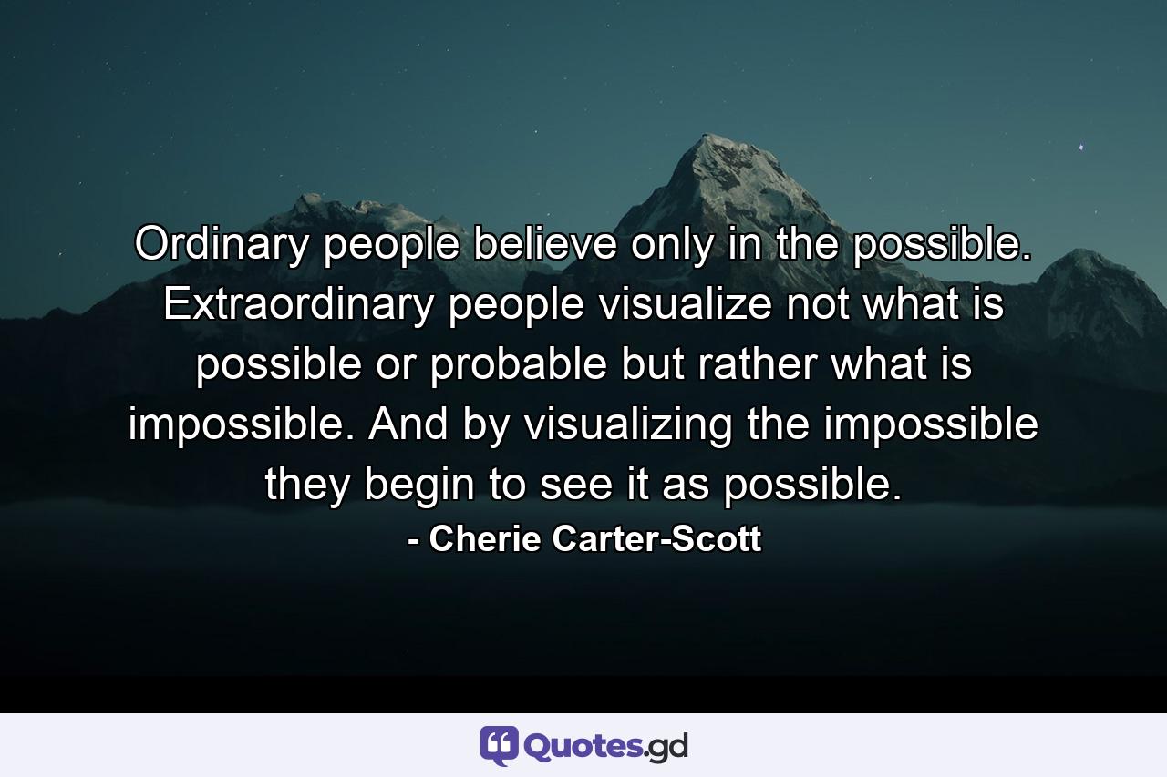 Ordinary people believe only in the possible. Extraordinary people visualize not what is possible or probable  but rather what is impossible. And by visualizing the impossible  they begin to see it as possible. - Quote by Cherie Carter-Scott