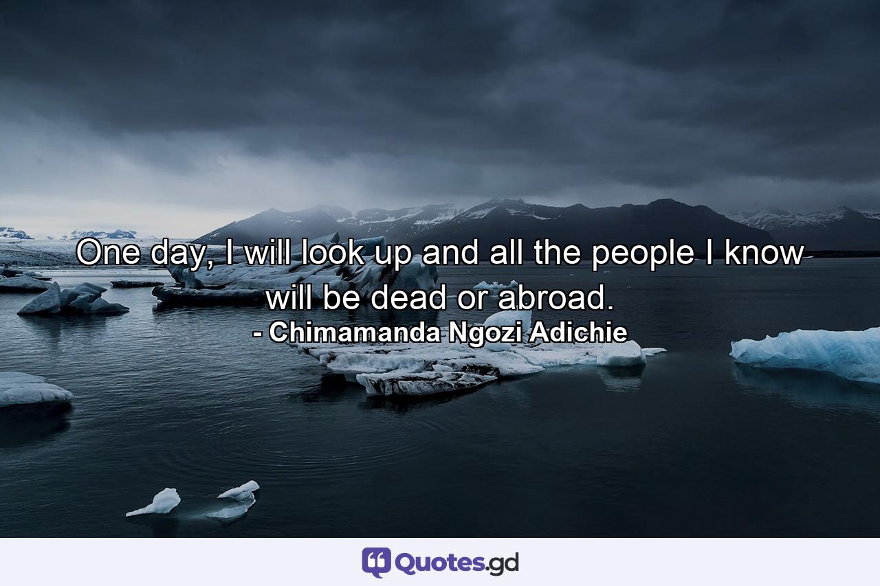 One day, I will look up and all the people I know will be dead or abroad. - Quote by Chimamanda Ngozi Adichie