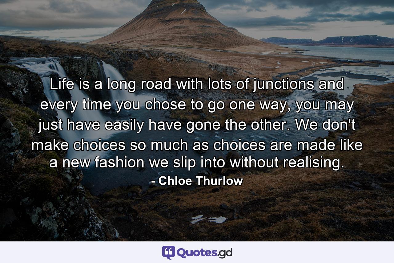 Life is a long road with lots of junctions and every time you chose to go one way, you may just have easily have gone the other. We don't make choices so much as choices are made like a new fashion we slip into without realising. - Quote by Chloe Thurlow