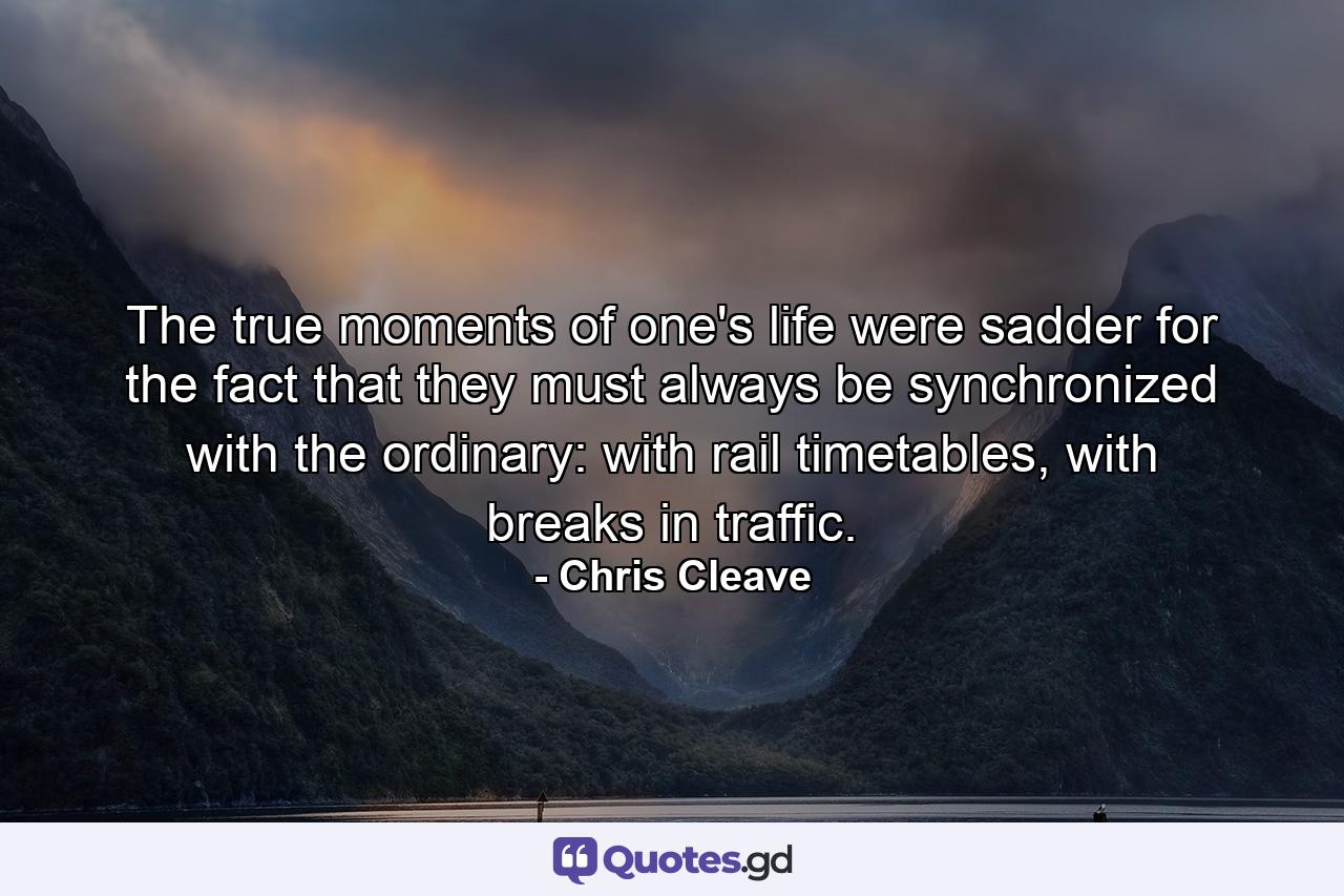 The true moments of one's life were sadder for the fact that they must always be synchronized with the ordinary: with rail timetables, with breaks in traffic. - Quote by Chris Cleave