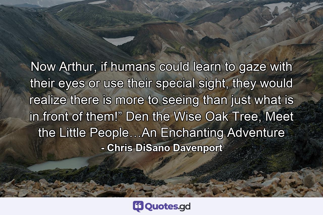 Now Arthur, if humans could learn to gaze with their eyes or use their special sight, they would realize there is more to seeing than just what is in front of them!” Den the Wise Oak Tree, Meet the Little People…An Enchanting Adventure - Quote by Chris DiSano Davenport