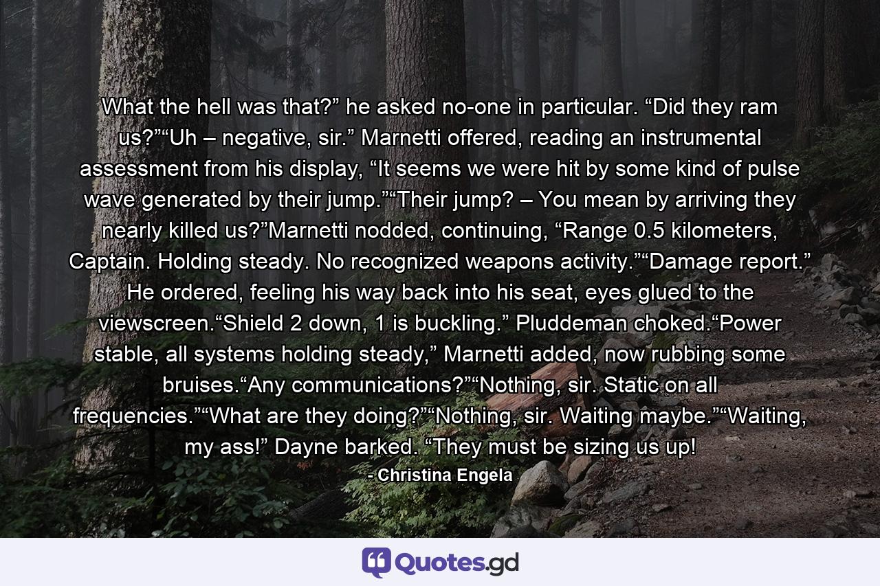 What the hell was that?” he asked no-one in particular. “Did they ram us?”“Uh – negative, sir.” Marnetti offered, reading an instrumental assessment from his display, “It seems we were hit by some kind of pulse wave generated by their jump.”“Their jump? – You mean by arriving they nearly killed us?”Marnetti nodded, continuing, “Range 0.5 kilometers, Captain. Holding steady. No recognized weapons activity.”“Damage report.” He ordered, feeling his way back into his seat, eyes glued to the viewscreen.“Shield 2 down, 1 is buckling.” Pluddeman choked.“Power stable, all systems holding steady,” Marnetti added, now rubbing some bruises.“Any communications?”“Nothing, sir. Static on all frequencies.”“What are they doing?”“Nothing, sir. Waiting maybe.”“Waiting, my ass!” Dayne barked. “They must be sizing us up! - Quote by Christina Engela