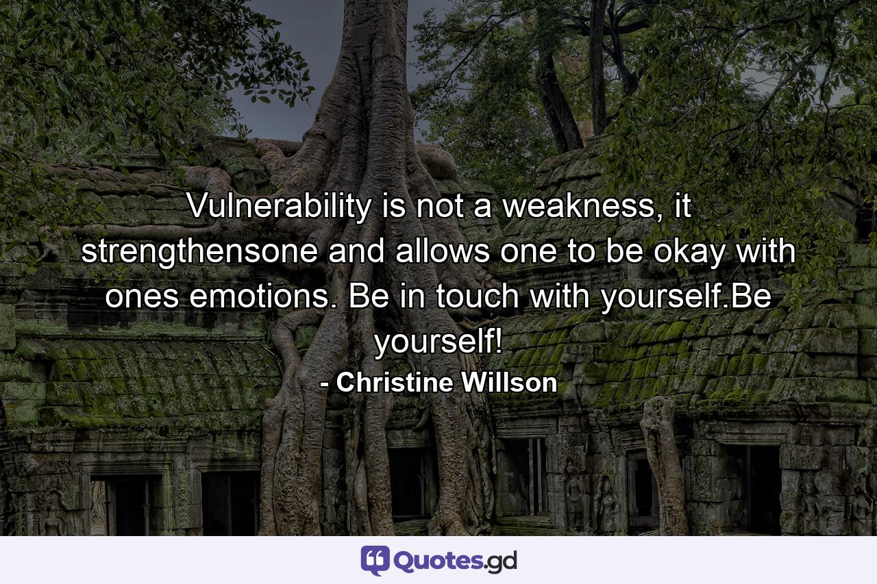 Vulnerability is not a weakness, it strengthensone and allows one to be okay with ones emotions. Be in touch with yourself.Be yourself! - Quote by Christine Willson