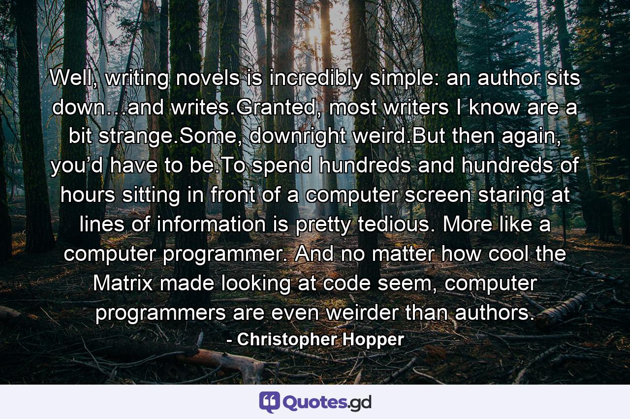 Well, writing novels is incredibly simple: an author sits down…and writes.Granted, most writers I know are a bit strange.Some, downright weird.But then again, you’d have to be.To spend hundreds and hundreds of hours sitting in front of a computer screen staring at lines of information is pretty tedious. More like a computer programmer. And no matter how cool the Matrix made looking at code seem, computer programmers are even weirder than authors. - Quote by Christopher Hopper