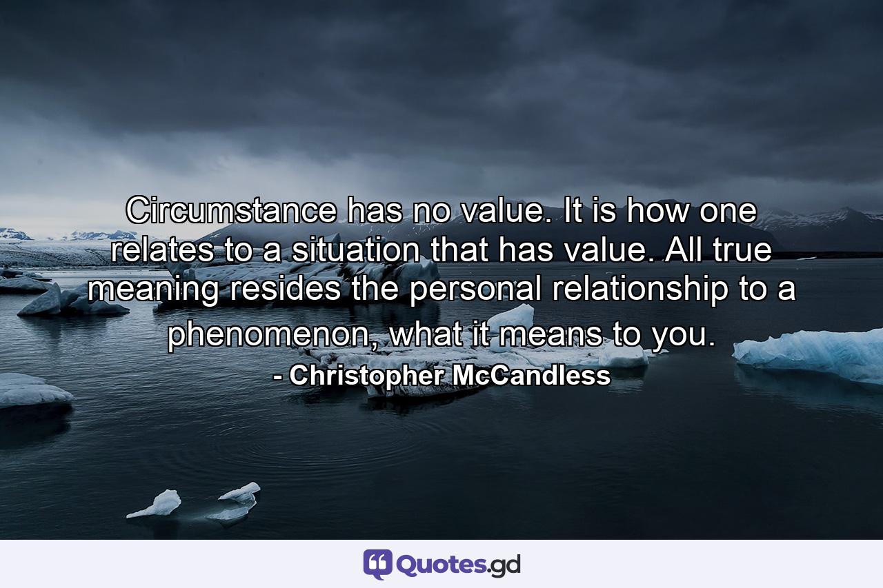 Circumstance has no value. It is how one relates to a situation that has value. All true meaning resides the personal relationship to a phenomenon, what it means to you. - Quote by Christopher McCandless