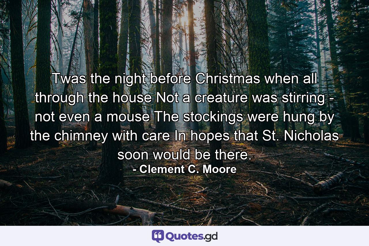 Twas the night before Christmas  when all through the house  Not a creature was stirring - not even a mouse  The stockings were hung by the chimney with care  In hopes that St. Nicholas soon would be there. - Quote by Clement C. Moore