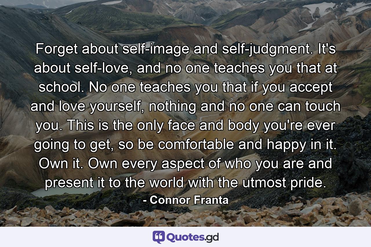 Forget about self-image and self-judgment. It's about self-love, and no one teaches you that at school. No one teaches you that if you accept and love yourself, nothing and no one can touch you. This is the only face and body you're ever going to get, so be comfortable and happy in it. Own it. Own every aspect of who you are and present it to the world with the utmost pride. - Quote by Connor Franta