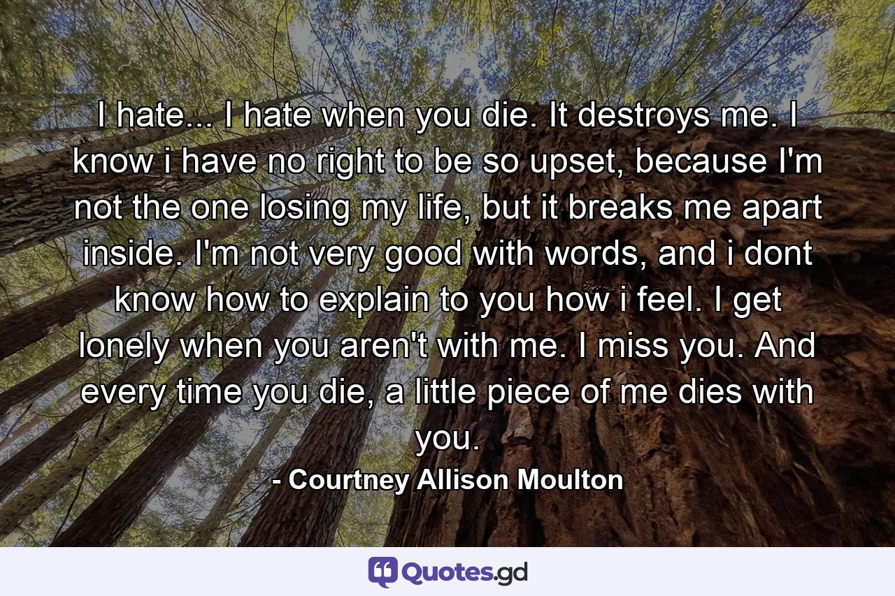 I hate... I hate when you die. It destroys me. I know i have no right to be so upset, because I'm not the one losing my life, but it breaks me apart inside. I'm not very good with words, and i dont know how to explain to you how i feel. I get lonely when you aren't with me. I miss you. And every time you die, a little piece of me dies with you. - Quote by Courtney Allison Moulton