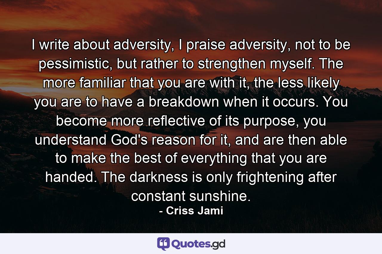 I write about adversity, I praise adversity, not to be pessimistic, but rather to strengthen myself. The more familiar that you are with it, the less likely you are to have a breakdown when it occurs. You become more reflective of its purpose, you understand God's reason for it, and are then able to make the best of everything that you are handed. The darkness is only frightening after constant sunshine. - Quote by Criss Jami