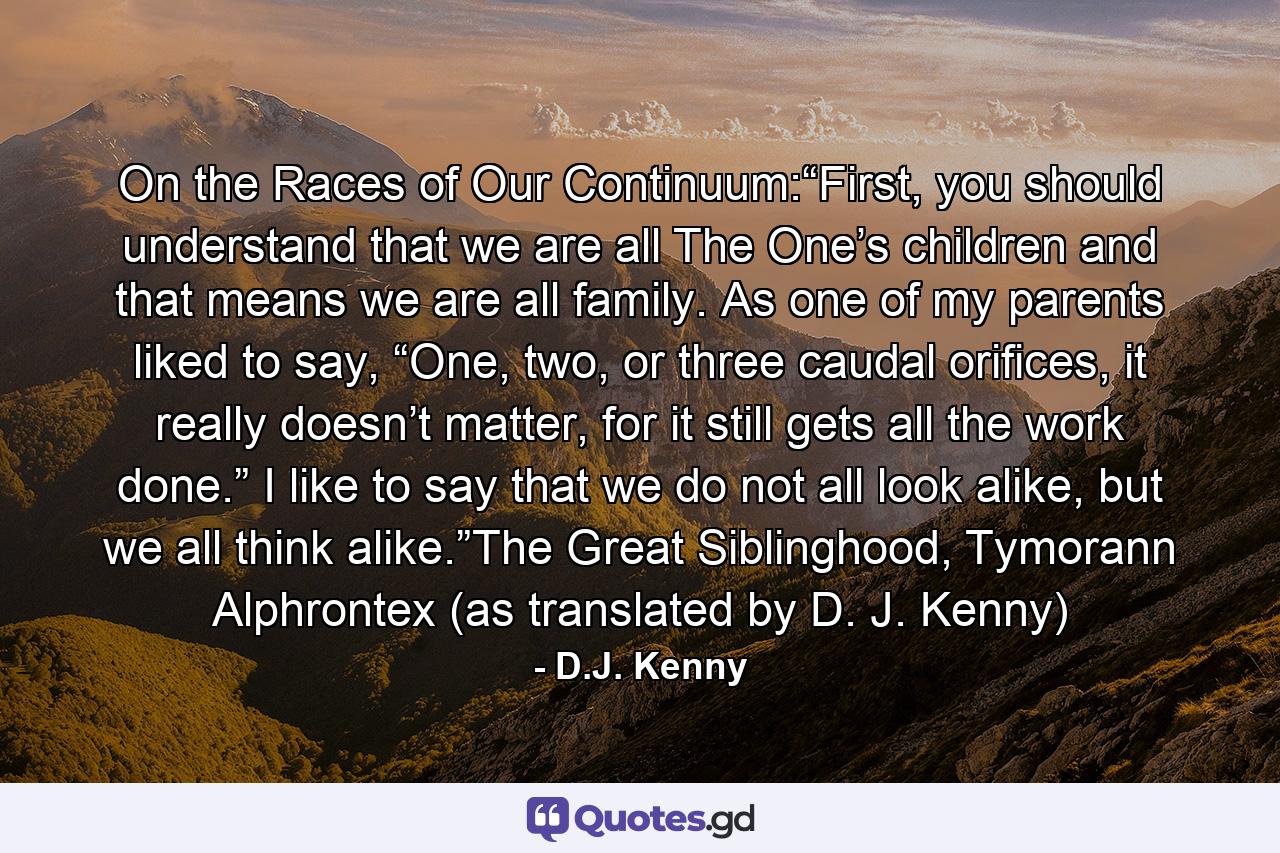 On the Races of Our Continuum:“First, you should understand that we are all The One’s children and that means we are all family. As one of my parents liked to say, “One, two, or three caudal orifices, it really doesn’t matter, for it still gets all the work done.” I like to say that we do not all look alike, but we all think alike.”The Great Siblinghood, Tymorann Alphrontex (as translated by D. J. Kenny) - Quote by D.J. Kenny