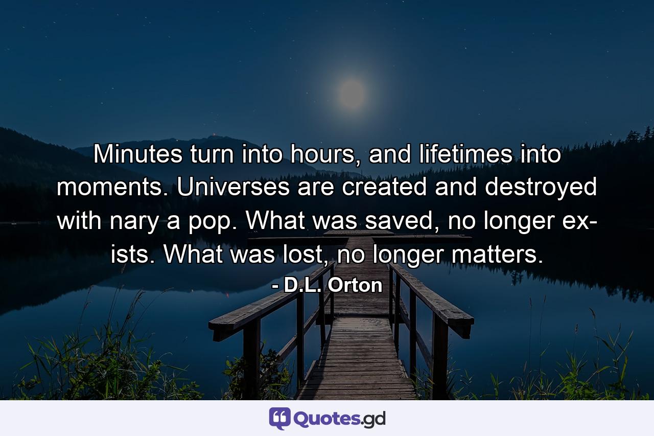 Minutes turn into hours, and lifetimes into moments. Universes are created and destroyed with nary a pop. What was saved, no longer ex- ists. What was lost, no longer matters. - Quote by D.L. Orton