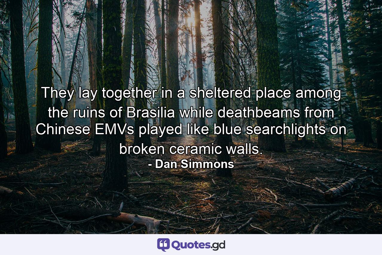 They lay together in a sheltered place among the ruins of Brasilia while deathbeams from Chinese EMVs played like blue searchlights on broken ceramic walls. - Quote by Dan Simmons