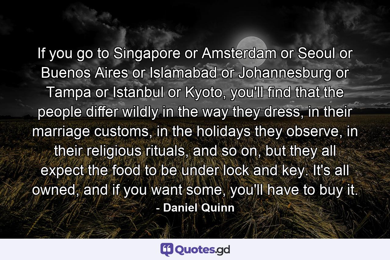 If you go to Singapore or Amsterdam or Seoul or Buenos Aires or Islamabad or Johannesburg or Tampa or Istanbul or Kyoto, you'll find that the people differ wildly in the way they dress, in their marriage customs, in the holidays they observe, in their religious rituals, and so on, but they all expect the food to be under lock and key. It's all owned, and if you want some, you'll have to buy it. - Quote by Daniel Quinn