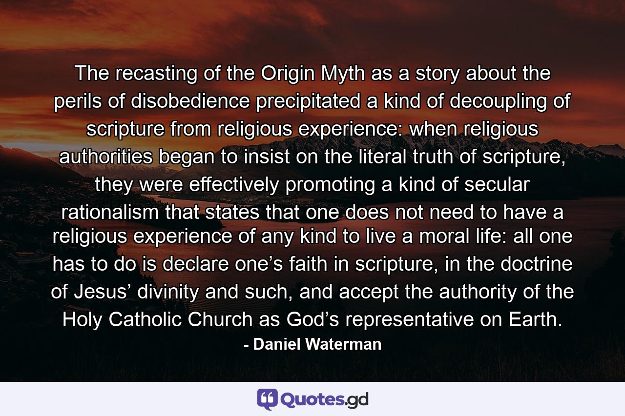 The recasting of the Origin Myth as a story about the perils of disobedience precipitated a kind of decoupling of scripture from religious experience: when religious authorities began to insist on the literal truth of scripture, they were effectively promoting a kind of secular rationalism that states that one does not need to have a religious experience of any kind to live a moral life: all one has to do is declare one’s faith in scripture, in the doctrine of Jesus’ divinity and such, and accept the authority of the Holy Catholic Church as God’s representative on Earth. - Quote by Daniel Waterman