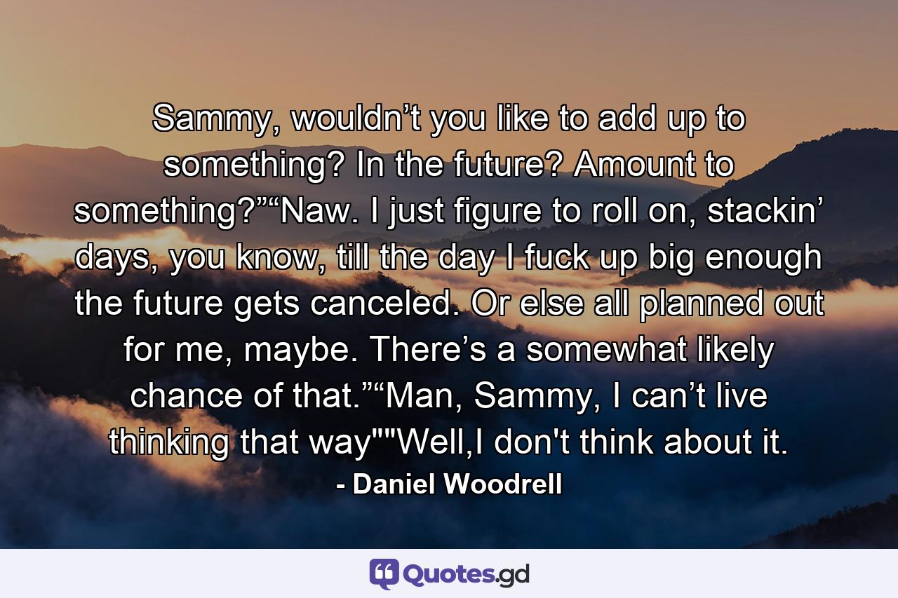 Sammy, wouldn’t you like to add up to something? In the future? Amount to something?”“Naw. I just figure to roll on, stackin’ days, you know, till the day I fuck up big enough the future gets canceled. Or else all planned out for me, maybe. There’s a somewhat likely chance of that.”“Man, Sammy, I can’t live thinking that way