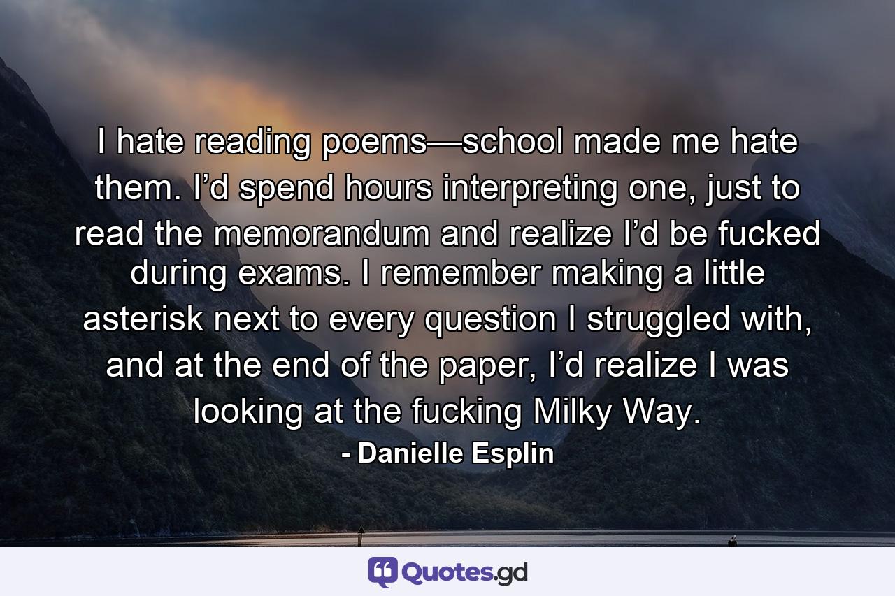 I hate reading poems—school made me hate them. I’d spend hours interpreting one, just to read the memorandum and realize I’d be fucked during exams. I remember making a little asterisk next to every question I struggled with, and at the end of the paper, I’d realize I was looking at the fucking Milky Way. - Quote by Danielle Esplin