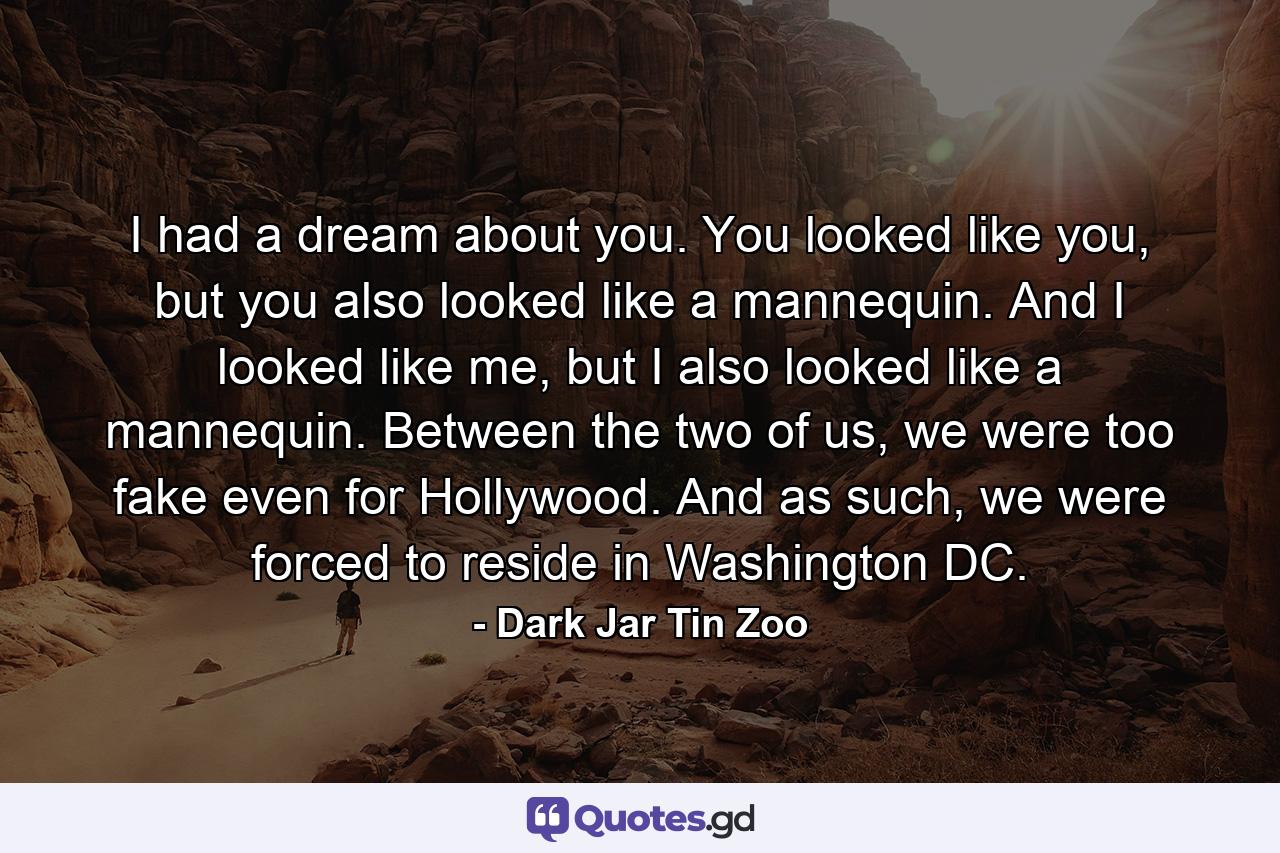 I had a dream about you. You looked like you, but you also looked like a mannequin. And I looked like me, but I also looked like a mannequin. Between the two of us, we were too fake even for Hollywood. And as such, we were forced to reside in Washington DC. - Quote by Dark Jar Tin Zoo