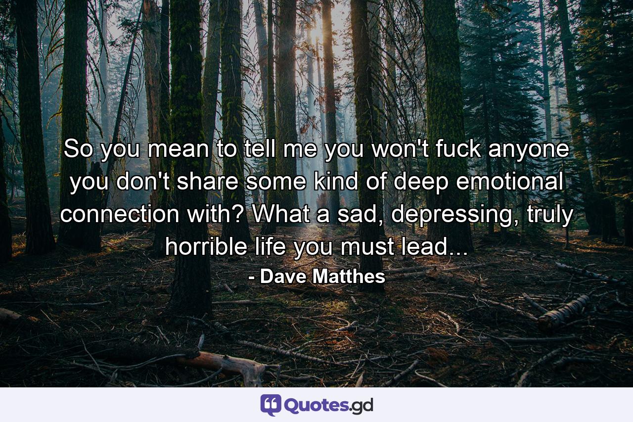 So you mean to tell me you won't fuck anyone you don't share some kind of deep emotional connection with? What a sad, depressing, truly horrible life you must lead... - Quote by Dave Matthes