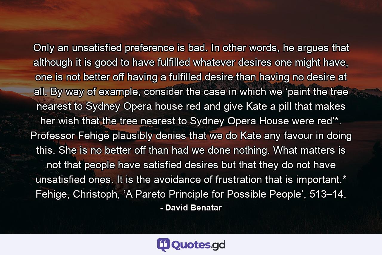 Only an unsatisfied preference is bad. In other words, he argues that although it is good to have fulfilled whatever desires one might have, one is not better off having a fulfilled desire than having no desire at all. By way of example, consider the case in which we ‘paint the tree nearest to Sydney Opera house red and give Kate a pill that makes her wish that the tree nearest to Sydney Opera House were red’*. Professor Fehige plausibly denies that we do Kate any favour in doing this. She is no better off than had we done nothing. What matters is not that people have satisfied desires but that they do not have unsatisfied ones. It is the avoidance of frustration that is important.* Fehige, Christoph, ‘A Pareto Principle for Possible People’, 513–14. - Quote by David Benatar