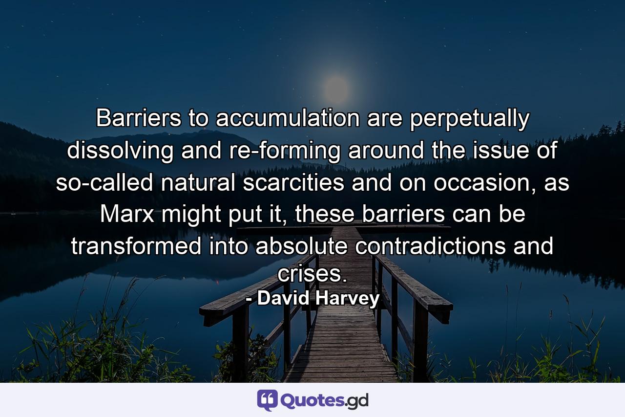 Barriers to accumulation are perpetually dissolving and re-forming around the issue of so-called natural scarcities and on occasion, as Marx might put it, these barriers can be transformed into absolute contradictions and crises. - Quote by David Harvey