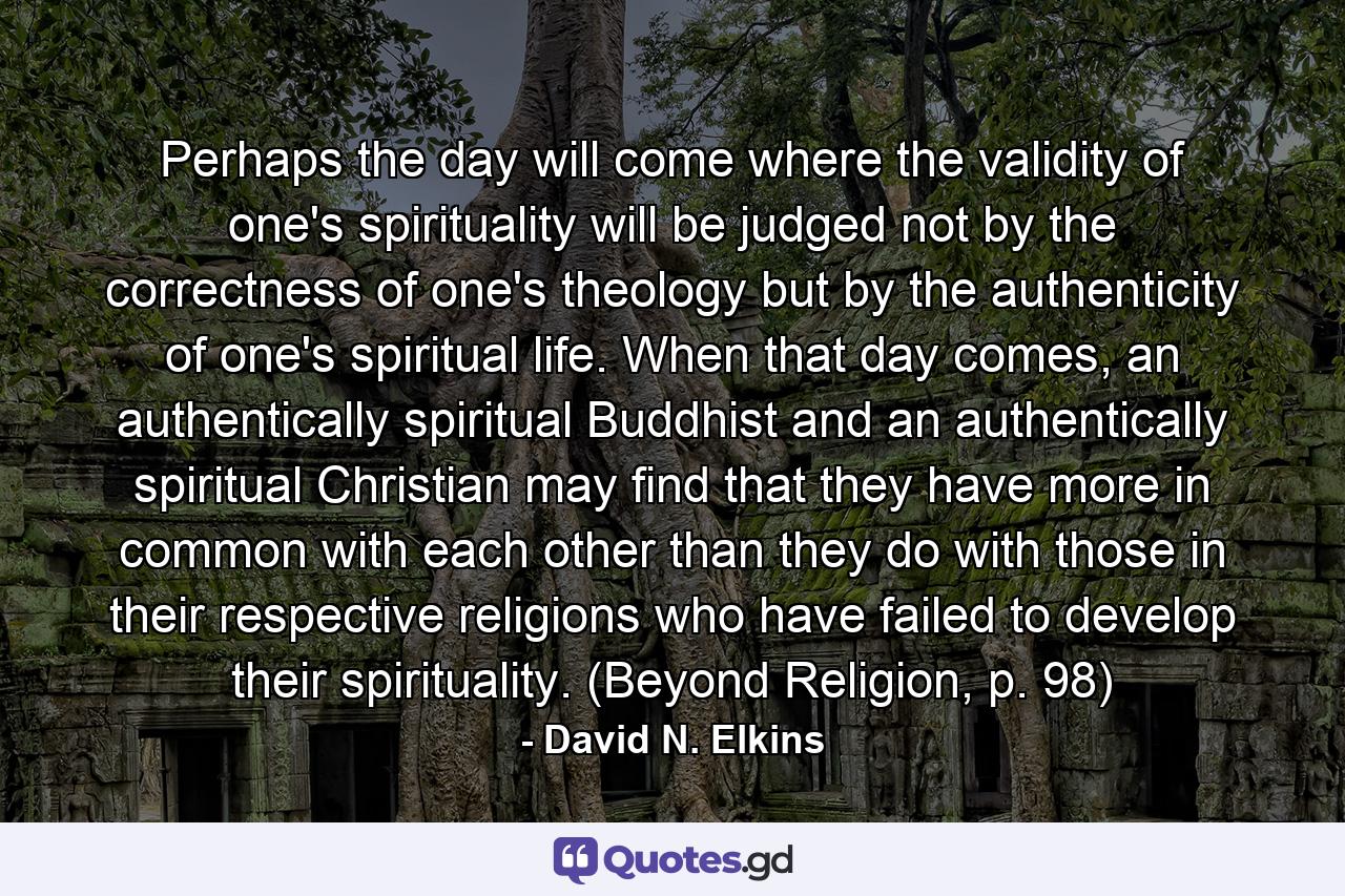 Perhaps the day will come where the validity of one's spirituality will be judged not by the correctness of one's theology but by the authenticity of one's spiritual life. When that day comes, an authentically spiritual Buddhist and an authentically spiritual Christian may find that they have more in common with each other than they do with those in their respective religions who have failed to develop their spirituality. (Beyond Religion, p. 98) - Quote by David N. Elkins