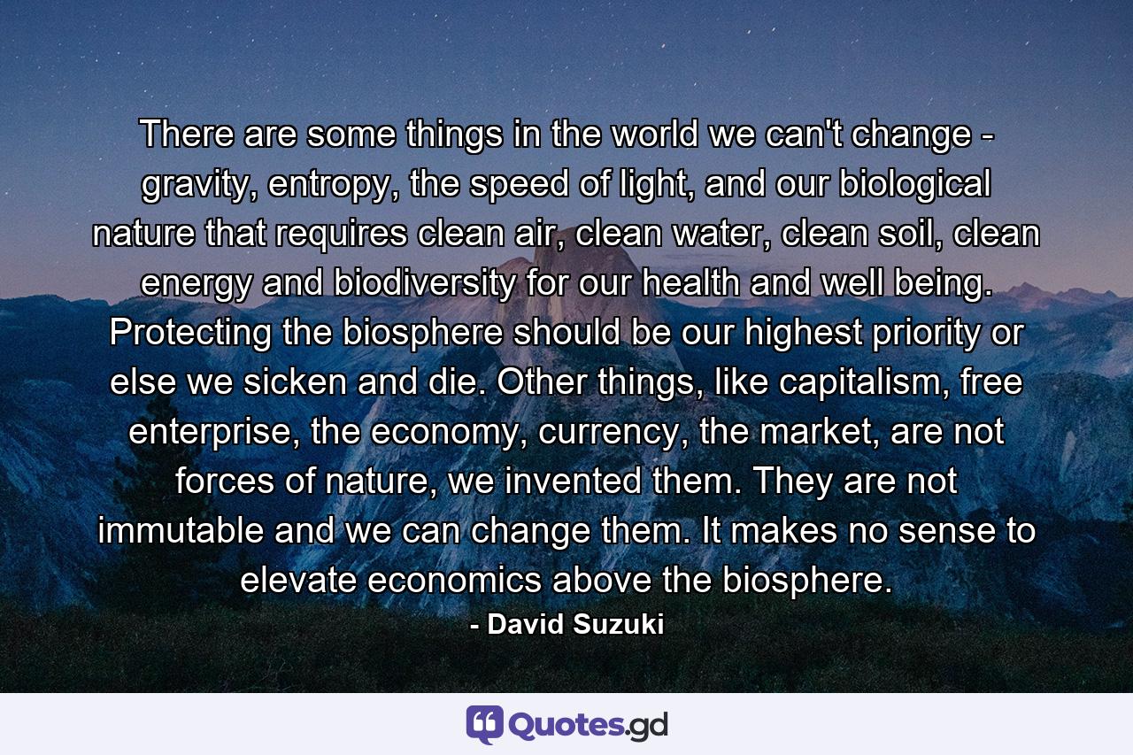 There are some things in the world we can't change - gravity, entropy, the speed of light, and our biological nature that requires clean air, clean water, clean soil, clean energy and biodiversity for our health and well being. Protecting the biosphere should be our highest priority or else we sicken and die. Other things, like capitalism, free enterprise, the economy, currency, the market, are not forces of nature, we invented them. They are not immutable and we can change them. It makes no sense to elevate economics above the biosphere. - Quote by David Suzuki