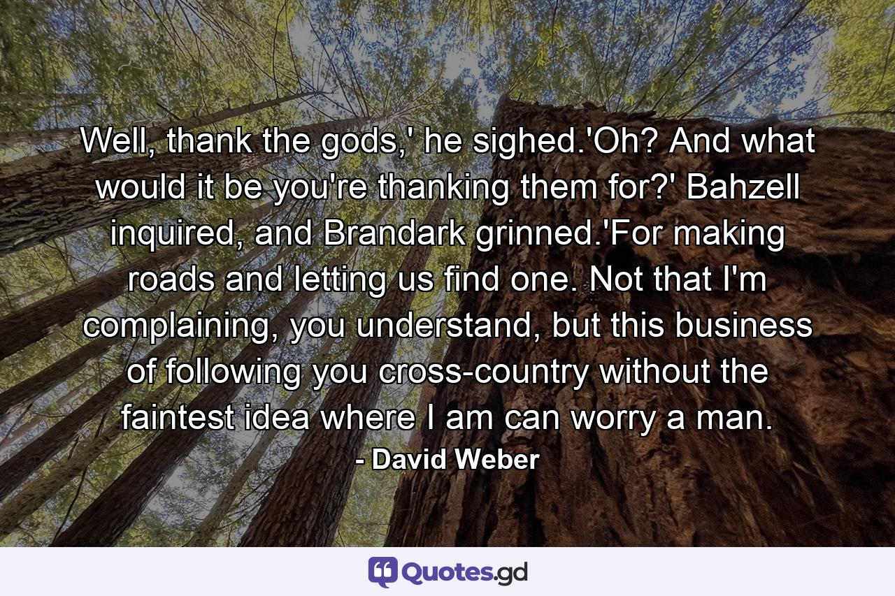 Well, thank the gods,' he sighed.'Oh? And what would it be you're thanking them for?' Bahzell inquired, and Brandark grinned.'For making roads and letting us find one. Not that I'm complaining, you understand, but this business of following you cross-country without the faintest idea where I am can worry a man. - Quote by David Weber