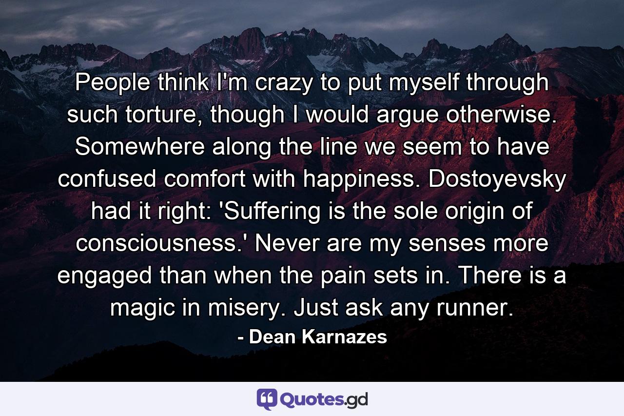 People think I'm crazy to put myself through such torture, though I would argue otherwise. Somewhere along the line we seem to have confused comfort with happiness. Dostoyevsky had it right: 'Suffering is the sole origin of consciousness.' Never are my senses more engaged than when the pain sets in. There is a magic in misery. Just ask any runner. - Quote by Dean Karnazes