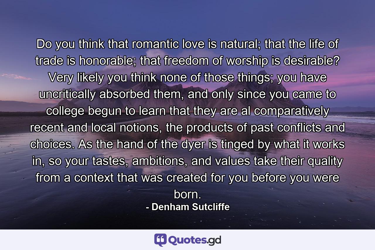 Do you think that romantic love is natural; that the life of trade is honorable; that freedom of worship is desirable? Very likely you think none of those things; you have uncritically absorbed them, and only since you came to college begun to learn that they are al comparatively recent and local notions, the products of past conflicts and choices. As the hand of the dyer is tinged by what it works in, so your tastes, ambitions, and values take their quality from a context that was created for you before you were born. - Quote by Denham Sutcliffe