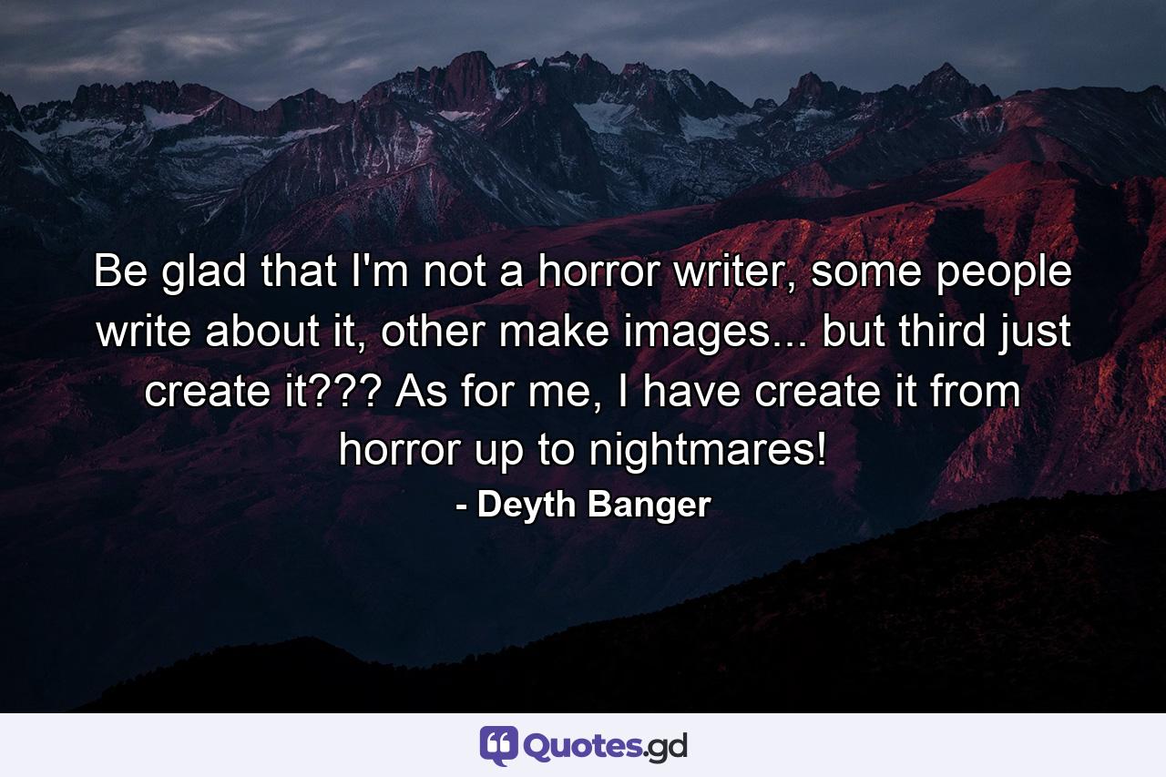 Be glad that I'm not a horror writer, some people write about it, other make images... but third just create it??? As for me, I have create it from horror up to nightmares! - Quote by Deyth Banger