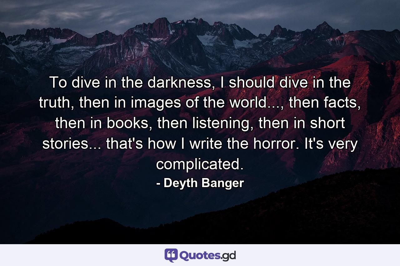 To dive in the darkness, I should dive in the truth, then in images of the world..., then facts, then in books, then listening, then in short stories... that's how I write the horror. It's very complicated. - Quote by Deyth Banger