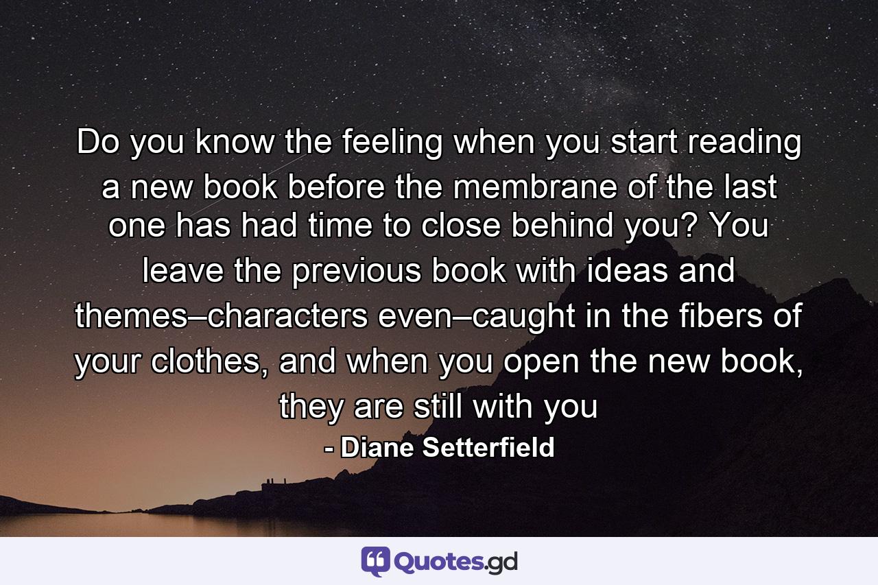 Do you know the feeling when you start reading a new book before the membrane of the last one has had time to close behind you? You leave the previous book with ideas and themes–characters even–caught in the fibers of your clothes, and when you open the new book, they are still with you - Quote by Diane Setterfield