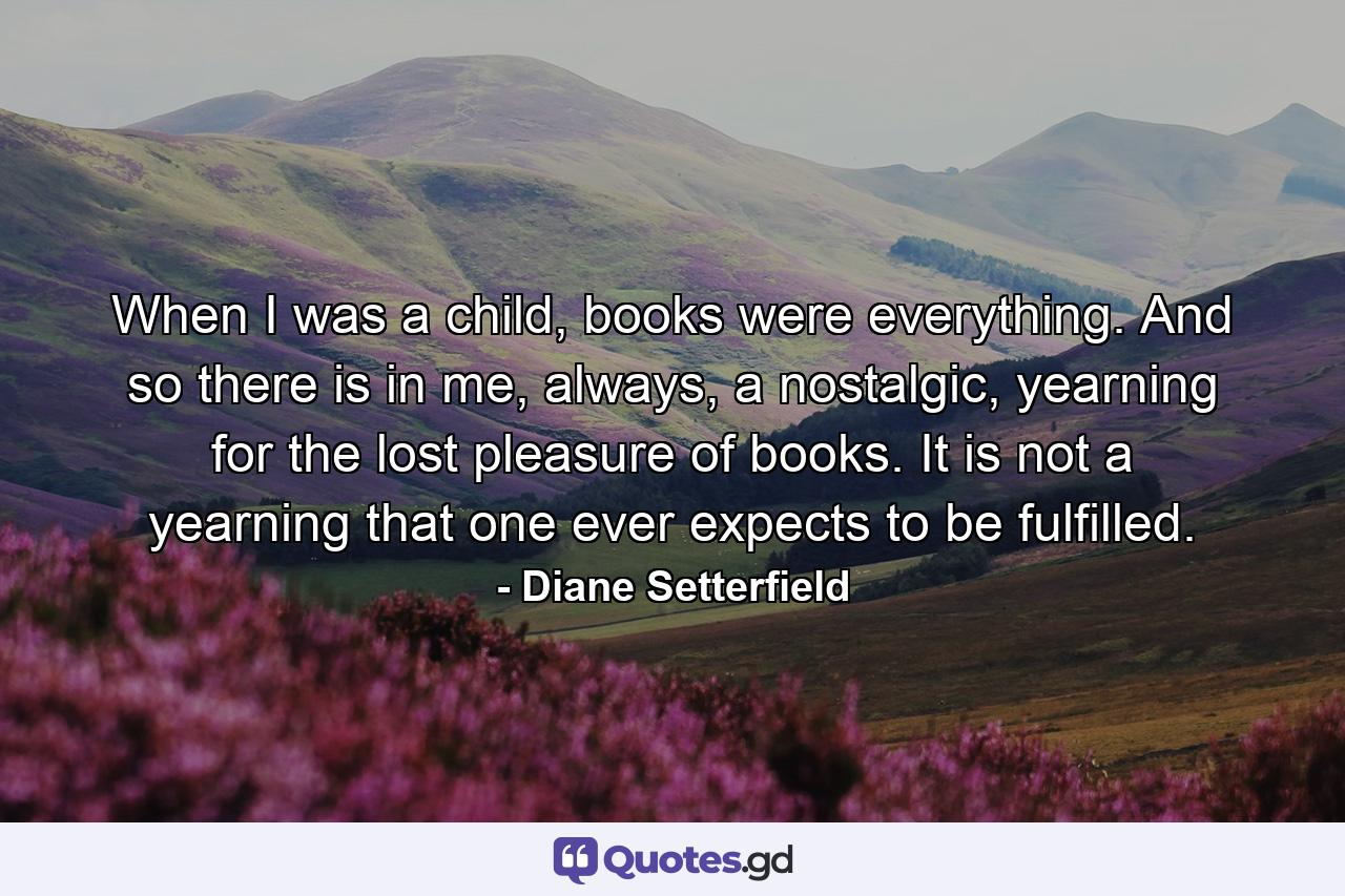 When I was a child, books were everything. And so there is in me, always, a nostalgic, yearning for the lost pleasure of books. It is not a yearning that one ever expects to be fulfilled. - Quote by Diane Setterfield