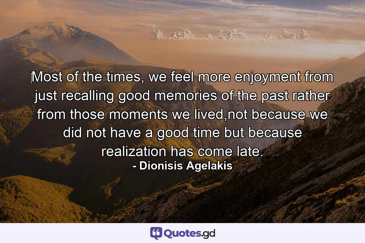 ‎Most of the times, we feel more enjoyment from just recalling good memories of the past rather from those moments we lived,not because we did not have a good time but because realization has come late. - Quote by Dionisis Agelakis