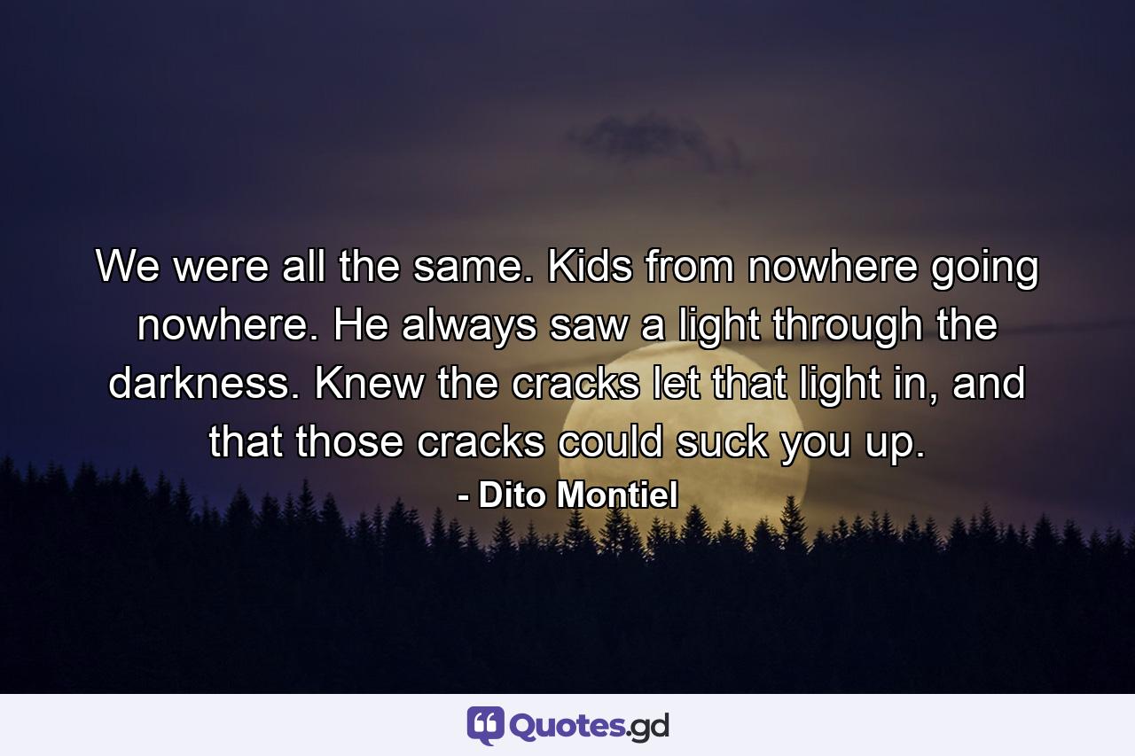 We were all the same. Kids from nowhere going nowhere. He always saw a light through the darkness. Knew the cracks let that light in, and that those cracks could suck you up. - Quote by Dito Montiel