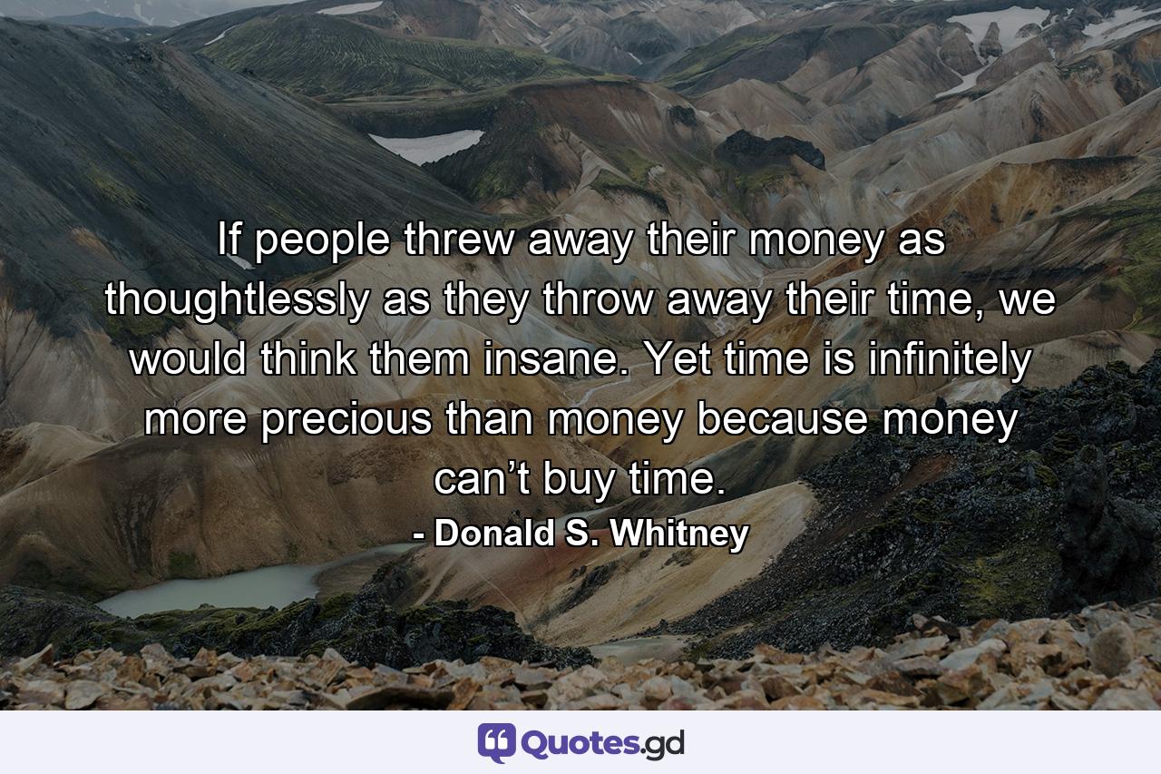 If people threw away their money as thoughtlessly as they throw away their time, we would think them insane. Yet time is infinitely more precious than money because money can’t buy time. - Quote by Donald S. Whitney