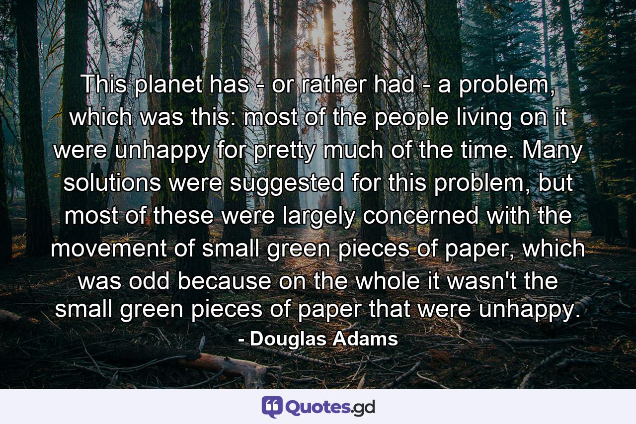 This planet has - or rather had - a problem, which was this: most of the people living on it were unhappy for pretty much of the time. Many solutions were suggested for this problem, but most of these were largely concerned with the movement of small green pieces of paper, which was odd because on the whole it wasn't the small green pieces of paper that were unhappy. - Quote by Douglas Adams