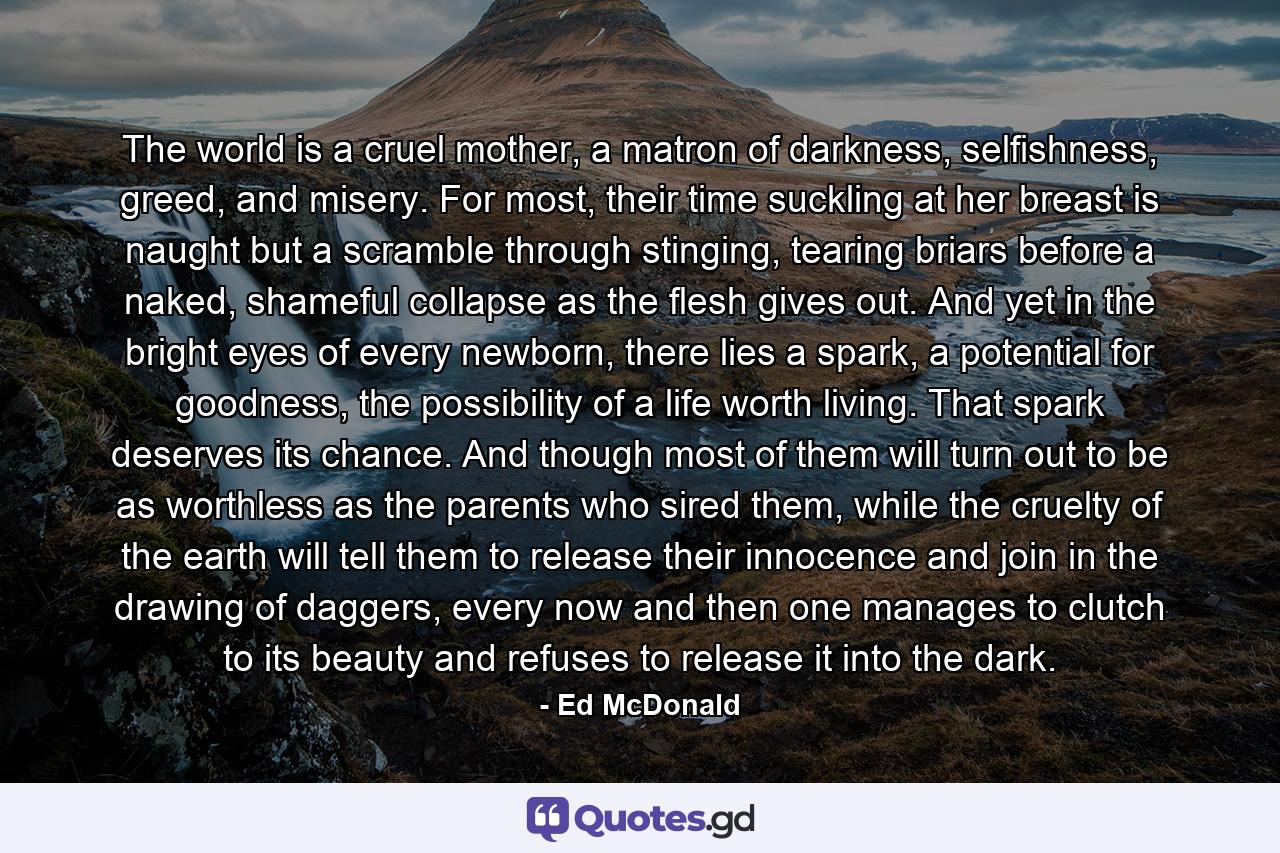 The world is a cruel mother, a matron of darkness, selfishness, greed, and misery. For most, their time suckling at her breast is naught but a scramble through stinging, tearing briars before a naked, shameful collapse as the flesh gives out. And yet in the bright eyes of every newborn, there lies a spark, a potential for goodness, the possibility of a life worth living. That spark deserves its chance. And though most of them will turn out to be as worthless as the parents who sired them, while the cruelty of the earth will tell them to release their innocence and join in the drawing of daggers, every now and then one manages to clutch to its beauty and refuses to release it into the dark. - Quote by Ed McDonald