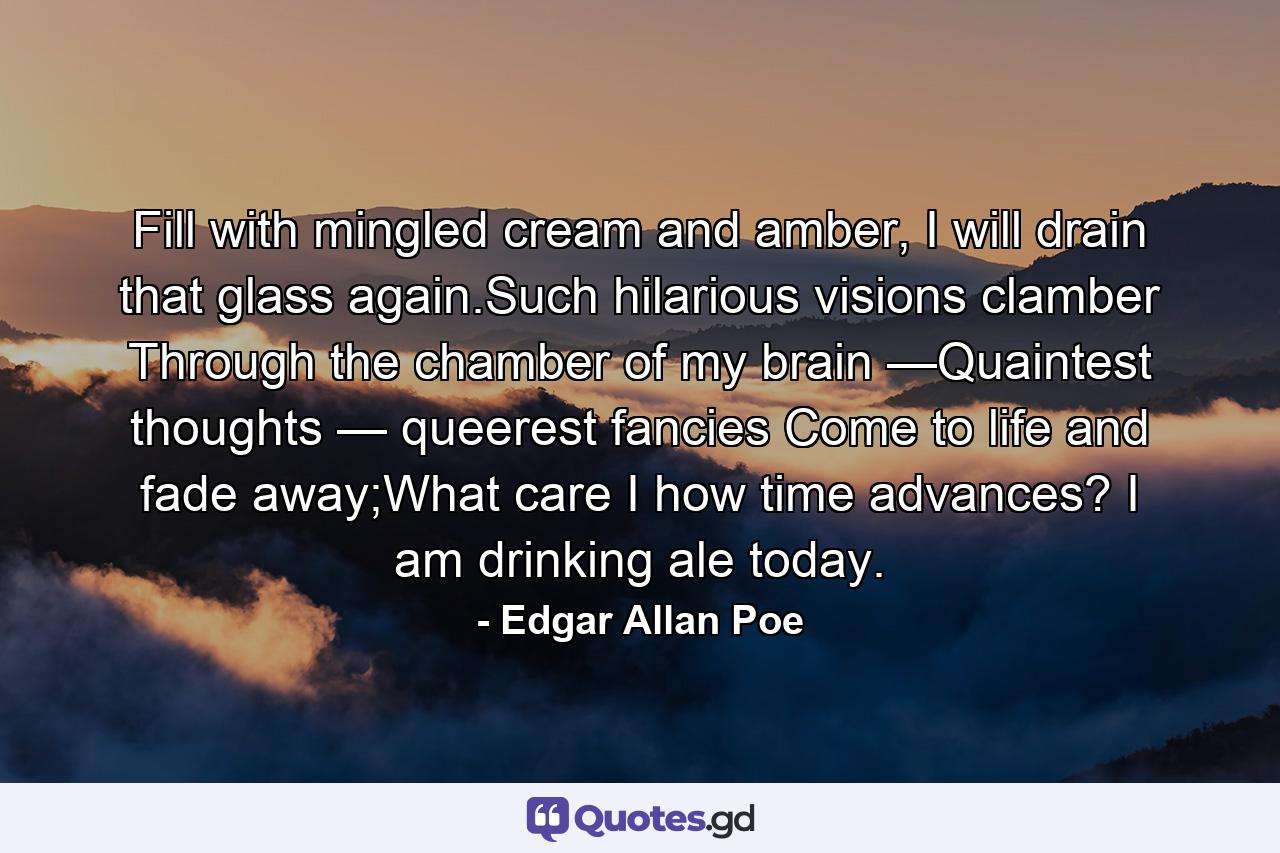 Fill with mingled cream and amber, I will drain that glass again.Such hilarious visions clamber Through the chamber of my brain —Quaintest thoughts — queerest fancies Come to life and fade away;What care I how time advances? I am drinking ale today. - Quote by Edgar Allan Poe