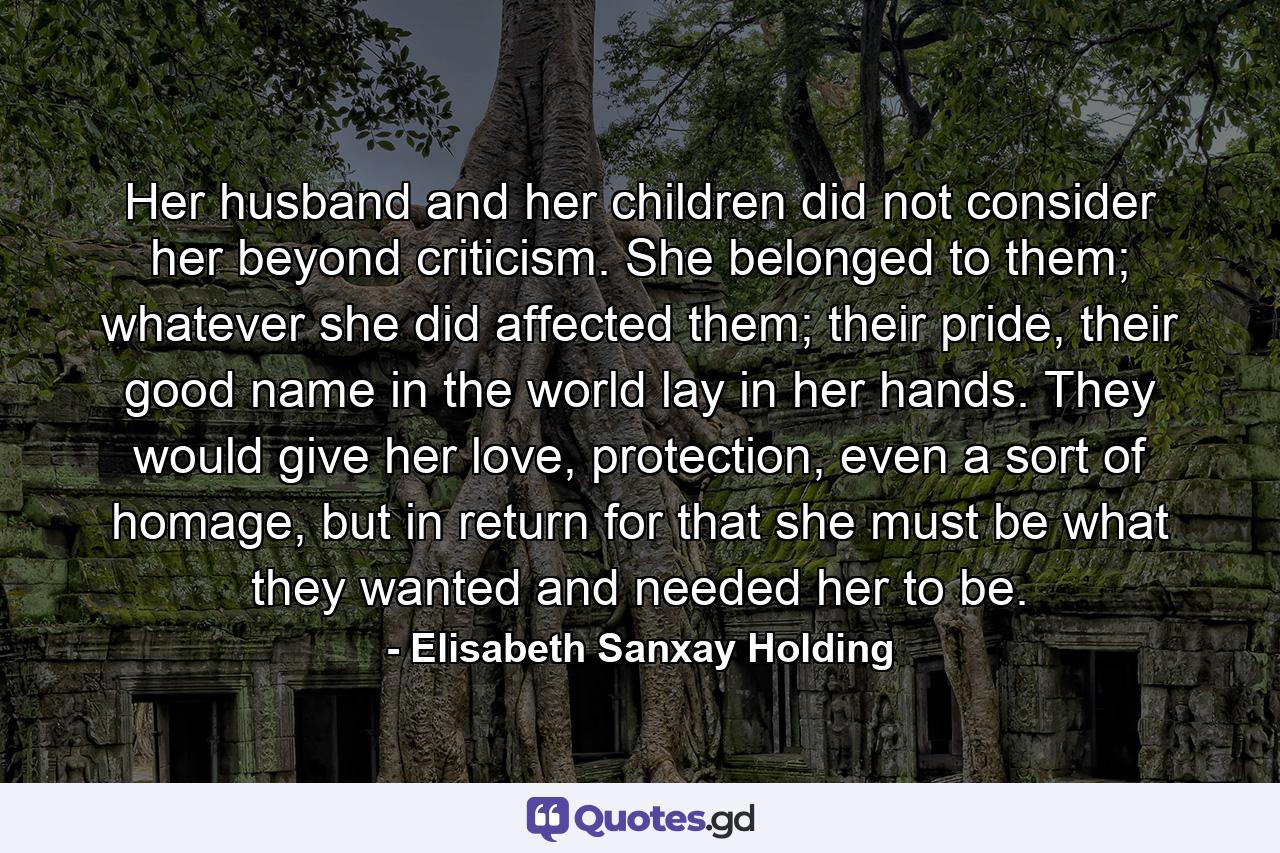 Her husband and her children did not consider her beyond criticism. She belonged to them; whatever she did affected them; their pride, their good name in the world lay in her hands. They would give her love, protection, even a sort of homage, but in return for that she must be what they wanted and needed her to be. - Quote by Elisabeth Sanxay Holding