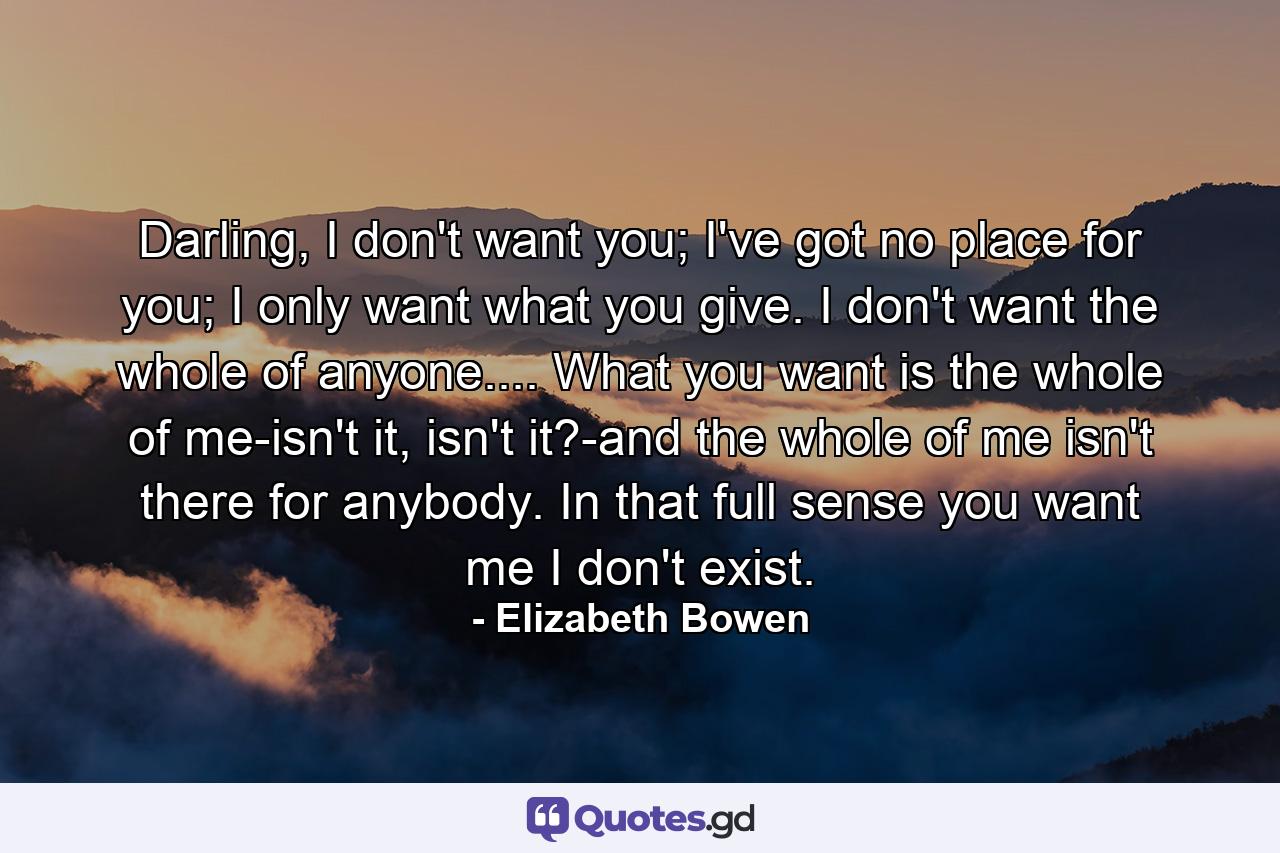 Darling, I don't want you; I've got no place for you; I only want what you give. I don't want the whole of anyone.... What you want is the whole of me-isn't it, isn't it?-and the whole of me isn't there for anybody. In that full sense you want me I don't exist. - Quote by Elizabeth Bowen