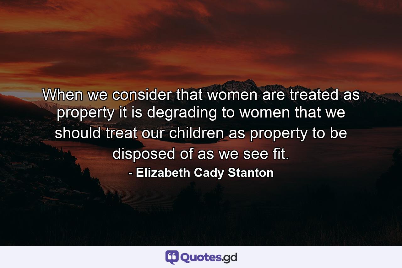 When we consider that women are treated as property it is degrading to women that we should treat our children as property to be disposed of as we see fit. - Quote by Elizabeth Cady Stanton