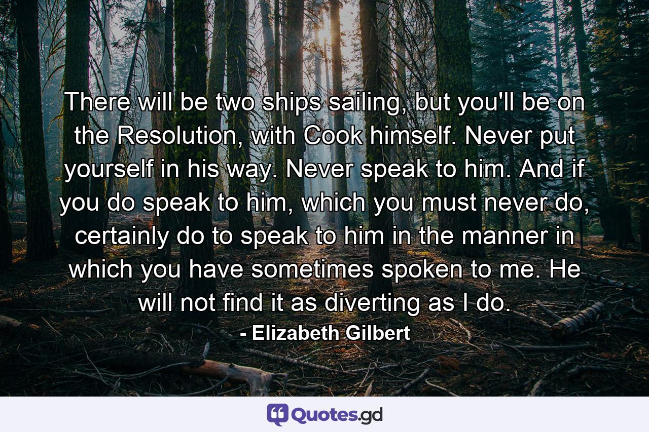 There will be two ships sailing, but you'll be on the Resolution, with Cook himself. Never put yourself in his way. Never speak to him. And if you do speak to him, which you must never do, certainly do to speak to him in the manner in which you have sometimes spoken to me. He will not find it as diverting as I do. - Quote by Elizabeth Gilbert