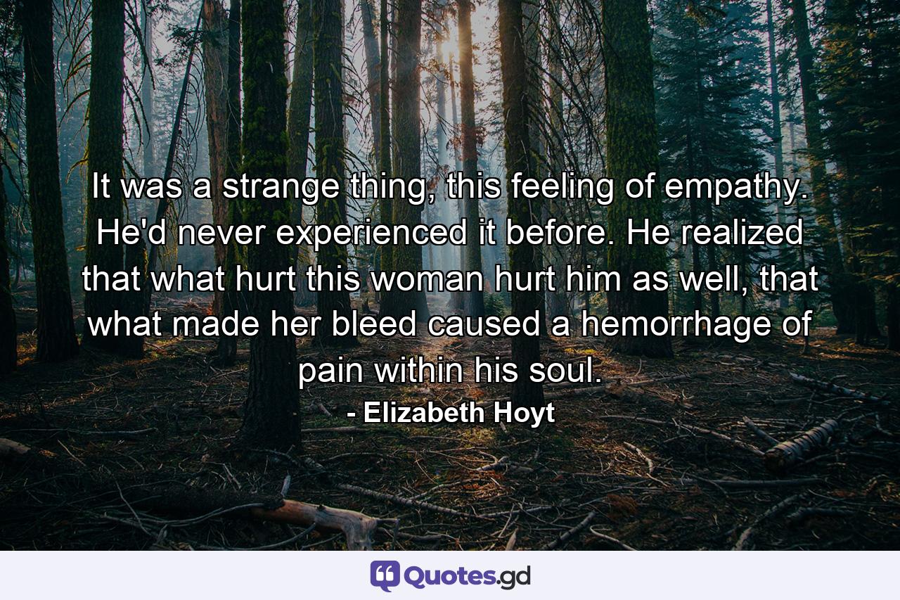 It was a strange thing, this feeling of empathy. He'd never experienced it before. He realized that what hurt this woman hurt him as well, that what made her bleed caused a hemorrhage of pain within his soul. - Quote by Elizabeth Hoyt