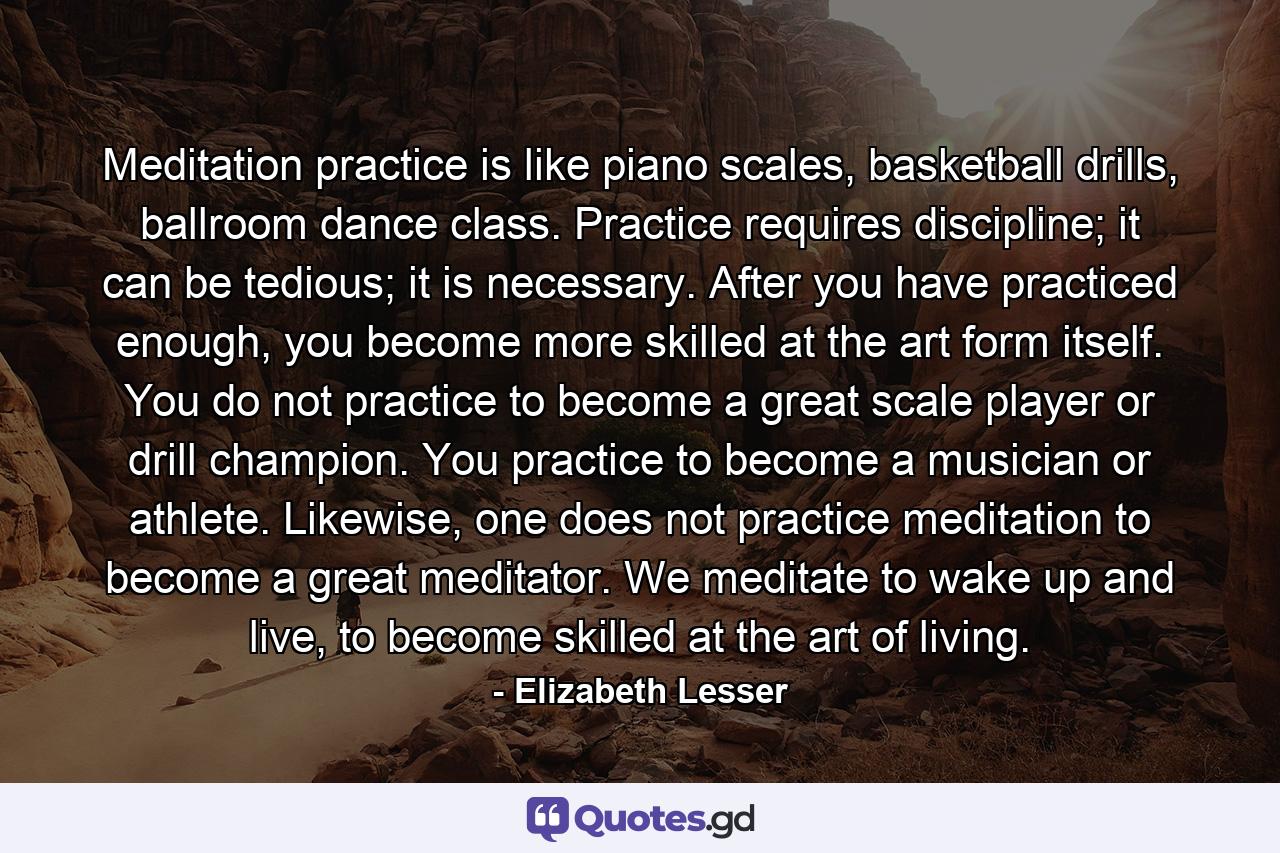 Meditation practice is like piano scales, basketball drills, ballroom dance class. Practice requires discipline; it can be tedious; it is necessary. After you have practiced enough, you become more skilled at the art form itself. You do not practice to become a great scale player or drill champion. You practice to become a musician or athlete. Likewise, one does not practice meditation to become a great meditator. We meditate to wake up and live, to become skilled at the art of living. - Quote by Elizabeth Lesser