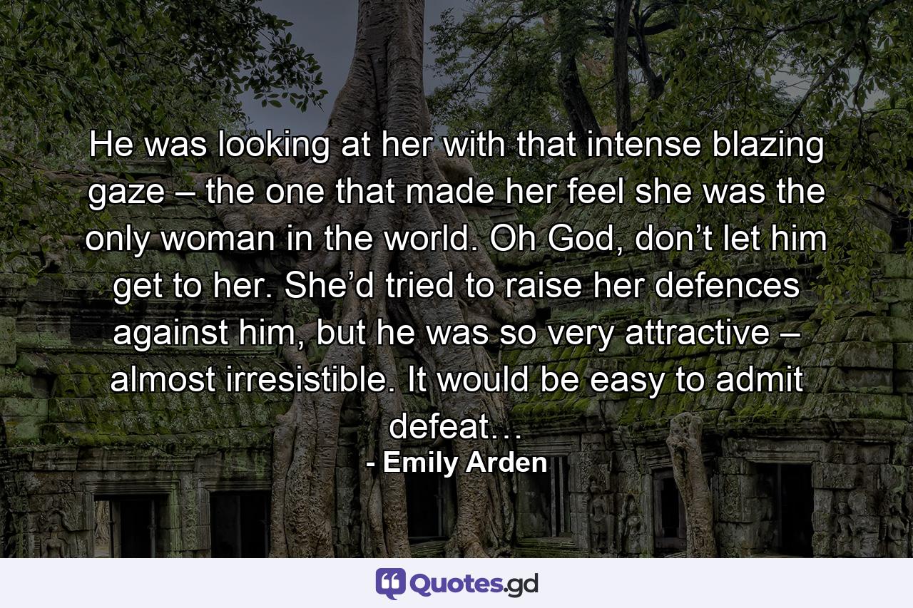 He was looking at her with that intense blazing gaze – the one that made her feel she was the only woman in the world. Oh God, don’t let him get to her. She’d tried to raise her defences against him, but he was so very attractive – almost irresistible. It would be easy to admit defeat… - Quote by Emily Arden