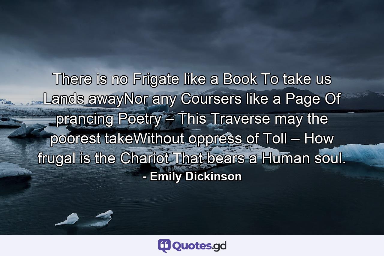 There is no Frigate like a Book To take us Lands awayNor any Coursers like a Page Of prancing Poetry – This Traverse may the poorest takeWithout oppress of Toll – How frugal is the Chariot That bears a Human soul. - Quote by Emily Dickinson