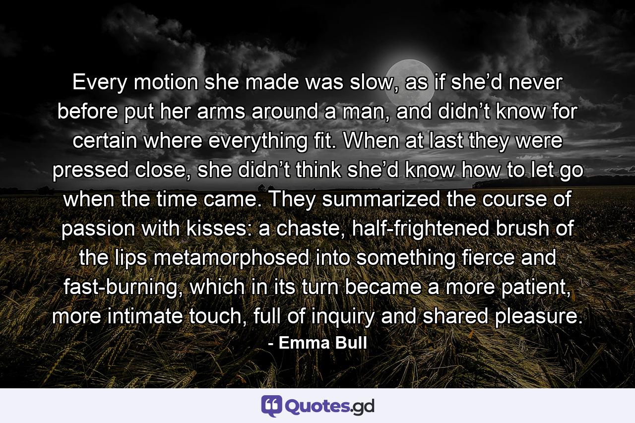 Every motion she made was slow, as if she’d never before put her arms around a man, and didn’t know for certain where everything fit. When at last they were pressed close, she didn’t think she’d know how to let go when the time came. They summarized the course of passion with kisses: a chaste, half-frightened brush of the lips metamorphosed into something fierce and fast-burning, which in its turn became a more patient, more intimate touch, full of inquiry and shared pleasure. - Quote by Emma Bull